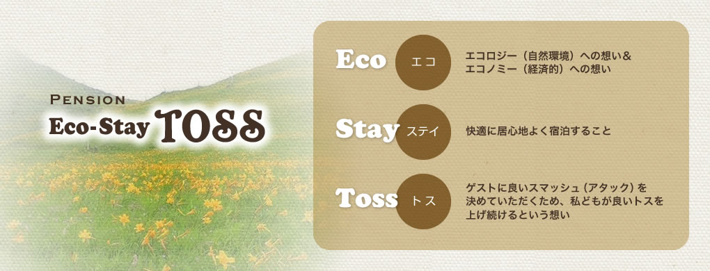 Ecoエコロジー(自然環境)への想い&エコノミー(経済的)への想いStay(ステイ)快適に居心地よく宿泊することTOSS(トス)ゲストが良いスマッシュ(アタック)を決めていただくため、私どもが良いトスを上げ続けるという想い