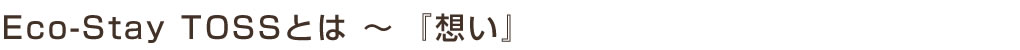 Eco-Stay TOSS(エコ・ステイ トス)とは ~『想い』
